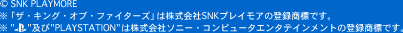 © SNK PLAYMORE
※「ザ・キング・オブ・ファイターズ」は株式会社SNKプレイモアの登録商標です。
※"PLAYSTATION"は株式会社ソニー・コンピュータエンタテインメントの登録商標です。