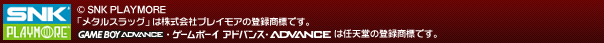 (c)SNK PLAYMORE
「メタルスラッグ」は株式会社SNKプレイモアの登録商標です。
GAME BOY ADVANCE・ゲームボーイ アドバンス・ADVANCEは任天堂の登録商標です。